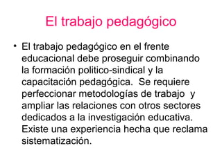 El trabajo pedagógico
• El trabajo pedagógico en el frente
educacional debe proseguir combinando
la formación politico-sindical y la
capacitación pedagógica. Se requiere
perfeccionar metodologías de trabajo y
ampliar las relaciones con otros sectores
dedicados a la investigación educativa.
Existe una experiencia hecha que reclama
sistematización.
 