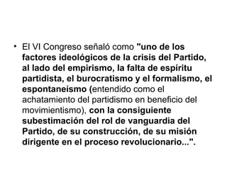 • El VI Congreso señaló como "uno de los
factores ideológicos de la crisis del Partido,
al lado del empirismo, la falta de espíritu
partidista, el burocratismo y el formalismo, el
espontaneísmo (entendido como el
achatamiento del partidismo en beneficio del
movimientismo), con la consiguiente
subestimación del rol de vanguardia del
Partido, de su construcción, de su misión
dirigente en el proceso revolucionario...".
 