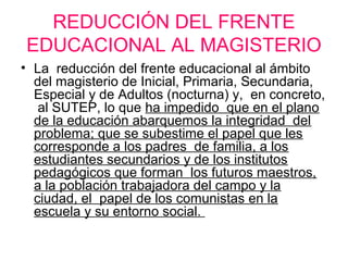 REDUCCIÓN DEL FRENTE
EDUCACIONAL AL MAGISTERIO
• La reducción del frente educacional al ámbito
del magisterio de Inicial, Primaria, Secundaria,
Especial y de Adultos (nocturna) y, en concreto,
al SUTEP, lo que ha impedido que en el plano
de la educación abarquemos la integridad del
problema; que se subestime el papel que les
corresponde a los padres de familia, a los
estudiantes secundarios y de los institutos
pedagógicos que forman los futuros maestros,
a la población trabajadora del campo y la
ciudad, el papel de los comunistas en la
escuela y su entorno social.
 