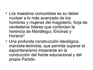 • Los maestros comunistas es su deber
nuclear a lo más avanzado de los
hombres y mujeres del magisterio, forja de
verdaderos líderes que continúen la
herencia de Mariátegui, Encinas y
Horacio"
• Una profunda construcción ideológica,
marxista-leninista, que permita superar el
espontaneísmo imperante en la
conducción del frente educacional y del
propio Partido .
 