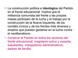 • La construcción política e ideológica del Partido
en el frente educacional implica que la
militancia comunista del frente y las propias
masas participen de la lucha y el trabajo por la
construcción de la Nueva Izquierda, de los
comités cívicos y de los frentes más diversos y
amplios que puedan gestarse en la lucha contra
el neoliberalismo .
• Construir el Partido en todos los sectores del
frente educacional: magisterio activo y cesante;
estudiantes, trabajadores administrativos,
padres de familia.
 