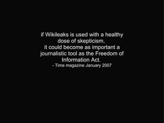 if Wikileaks is used with a healthy dose of skepticism,  it could become as important a journalistic tool as the Freedom of Information Act.  - Time magazine January 2007 