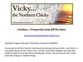I Confess...I Frequently Jump Off the Stairs http://www.VickytheNorthernChicky.com Woohoo!! Happy Friday (the Thirteenth), Everyone!! CHEERS!! It occurred to me that I haven't mentioned my two-year old very much - and, there's a very good reason for that. Once I start, I'll have a hard time stopping. She looks like Shirley Temple but acts like Dennis the Menace. There's not an ounce of fear in that child. Not of bugs or reptilian things.  