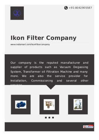 +91-8042905587
Ikon Filter Company
www.indiamart.com/ikonfiltercompany
Our company is the reputed manufacturer and
supplier of products such as Vacuum Degassing
System, Transformer oil Filtration Machine and many
more. We are also the service provider for
Installation, Commissioning and several other
services.
 