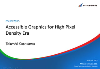 Mitsue-Links Co.,Ltd.
Copyright(c) Mitsue-Links Co., Ltd. All Rights Reserved.
Accessible Graphics for High Pixel
Density Era
CSUN 2015
March 6, 2015
Team Two, Accessibility Division
Takeshi Kurosawa
 
