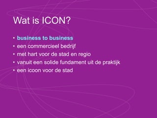 Concurrenten van ICON?
•   geïnstitutionaliseerd
•   theoretisch
•   voor ‘de grote jongens’
•   Innovatieplatform Twente, Kennispark, Syntens,
    Netwerkstad, Oost, Nikos, Telematica Instituut,
    Innovation Lab, Product Factory, MESA, KvK,
    Regio Twente, TSM, IKT, IDC, TKT, Fris, UT,
    Saxion, ROC, Media Art Center, Creatieve
    Fabriek, ... + Berenschot, TheBridge en consorten.
 
