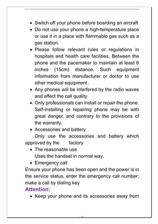 • Switch off your phone before boarding an aircraft
  • Do not use your phone a high-temperature place
    or use it in a place with flammable gas such as a
    gas station.
  • Please follow relevant rules or regulations in
    hospitals and health care facilities. Between the
    phone and the pacemaker to maintain at least 6
    inches (15cm) distance. Such equipment
    information from manufacturer or doctor to use
    other medical equipment。
  • Any phones will be interfered by the radio waves
    and affect the call quality
  • Only professionals can install or repair the phone.
    Self-installing or repairing phone may be with
    great danger, and contrary to the provisions of
    the warranty.
  • Accessories and battery
    Only use the accessories and battery which
approved by the       factory
  • The reasonable use
    Uses the handset in normal way.
  • Emergency call
Ensure your phone has been open and the power is in
the service status, enter the emergency call number;
make a call by dialing key
Attention:
  • Keep your phone and its accessories away from



                         -- 10 --
 