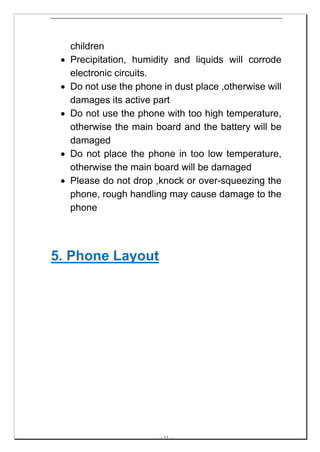 children
 •   Precipitation, humidity and liquids will corrode
     electronic circuits.
 •   Do not use the phone in dust place ,otherwise will
     damages its active part
 •   Do not use the phone with too high temperature,
     otherwise the main board and the battery will be
     damaged
 •   Do not place the phone in too low temperature,
     otherwise the main board will be damaged
 •   Please do not drop ,knock or over-squeezing the
     phone, rough handling may cause damage to the
     phone




5. Phone Layout




                          -- 11 --
 
