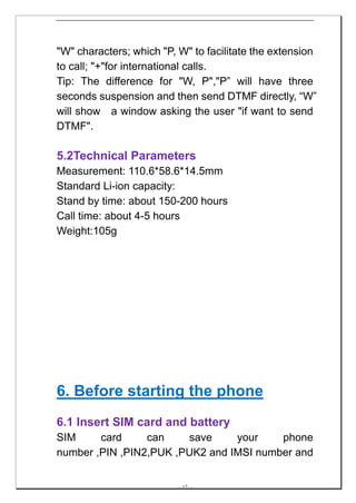 "W" characters; which "P, W" to facilitate the extension
to call; "+"for international calls.
Tip: The difference for "W, P","P” will have three
seconds suspension and then send DTMF directly, “W”
will show a window asking the user "if want to send
DTMF".

5.2Technical Parameters
Measurement: 110.6*58.6*14.5mm
Standard Li-ion capacity:
Stand by time: about 150-200 hours
Call time: about 4-5 hours
Weight:105g




6. Before starting the phone
6.1 Insert SIM card and battery
SIM     card     can    save     your    phone
number ,PIN ,PIN2,PUK ,PUK2 and IMSI number and


                         -- 17 --
 