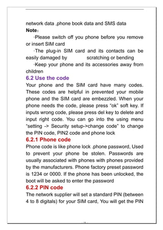 network data ,phone book data and SMS data
Note：
    ·Please switch off you phone before you remove
or insert SIM card
    ·The plug-in SIM card and its contacts can be
easily damaged by           scratching or bending
    ·Keep your phone and its accessories away from
children
6.2 Use the code
Your phone and the SIM card have many codes.
These codes are helpful in prevented your mobile
phone and the SIM card are embezzled. When your
phone needs the code, please press “ok” soft key. If
inputs wrong code, please press del key to delete and
input right code. You can go into the using menu
“setting -> Security setup->change code” to change
the PIN code, PIN2 code and phone lock
6.2.1 Phone code
Phone code is like phone lock .phone password, Used
to prevent your phone be stolen. Passwords are
usually associated with phones with phones provided
by the manufacturers. Phone factory preset password
is 1234 or 0000. If the phone has been unlocked, the
boot will be asked to enter the password
6.2.2 PIN code
The network supplier will set a standard PIN (between
4 to 8 digitals) for your SIM card, You will get the PIN



                          -- 18 --
 