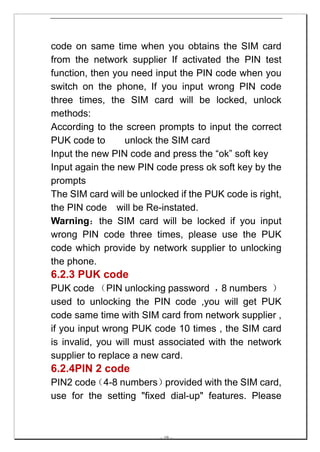 code on same time when you obtains the SIM card
from the network supplier If activated the PIN test
function, then you need input the PIN code when you
switch on the phone, If you input wrong PIN code
three times, the SIM card will be locked, unlock
methods:
According to the screen prompts to input the correct
PUK code to      unlock the SIM card
Input the new PIN code and press the “ok” soft key
Input again the new PIN code press ok soft key by the
prompts
The SIM card will be unlocked if the PUK code is right,
the PIN code will be Re-instated.
Warning：the SIM card will be locked if you input
wrong PIN code three times, please use the PUK
code which provide by network supplier to unlocking
the phone.
6.2.3 PUK code
PUK code （PIN unlocking password ， numbers ）
                                        8
used to unlocking the PIN code ,you will get PUK
code same time with SIM card from network supplier ,
if you input wrong PUK code 10 times , the SIM card
is invalid, you will must associated with the network
supplier to replace a new card.
6.2.4PIN 2 code
PIN2 code（4-8 numbers）    provided with the SIM card,
use for the setting "fixed dial-up" features. Please



                         -- 19 --
 