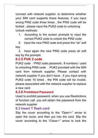 connect with network supplier, to determine whether
your SIM card supports these features, if you input
wrong PIN2 code three times , the PIN2 code will be
locked , please input the PUK2 code to unlocking
Unlock methods:
  1. According to the screen prompts to input the
      correct PUK2 code to unlock the PIN2 code
  2. Input the new PIN2 code and press the “ok” soft
key
  3. Input again the new PIN2 code press ok soft
key by the prompts
6.2.5 PUK 2 code
PUK2 code （PIN2 code password， numbers）8           used
to unlocking PIN2 code 。    PUK2 provided with the SIM
card from network supplier. Please contact with
network supplier if you don’t have , if you input wrong
PUK2 code 10 times , the PIN code will be invalid,
please associated with the network supplier to replace
a new card
6.2.6 Prohibited Password
Used to prohibit password, when you use Restrictions
of function call, you will obtain the password from the
network supplier
6.3 Insert T flash card
Slip the cover according to the “Open ” arrow to
open the cover, and then put into the card. Slip the
cover according to the “Close ” arrow to lock the



                         -- 20 --
 
