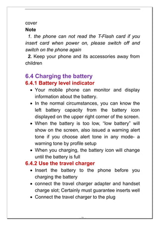cover
Note
 1. the phone can not read the T-Flash card if you
insert card when power on, please switch off and
switch on the phone again
 2. Keep your phone and its accessories away from
children

6.4 Charging the battery
6.4.1 Battery level indicator
  • Your mobile phone can monitor and display
    information about the battery.
  • In the normal circumstances, you can know the
    left battery capacity from the battery icon
    displayed on the upper right corner of the screen.
  • When the battery is too low, “low battery” will
    show on the screen, also issued a warning alert
    tone if you choose alert tone in any mode- a
    warning tone by profile setup
  • When you charging, the battery icon will change
    until the battery is full
6.4.2 Use the travel charger
  • Insert the battery to the phone before you
    charging the battery
  • connect the travel charger adapter and handset
    charge slot; Certainly must guarantee inserts well
  • Connect the travel charger to the plug



                         -- 21 --
 