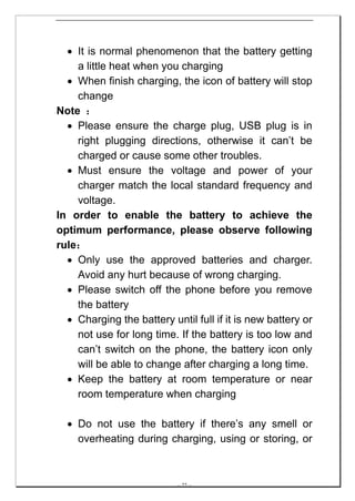 • It is normal phenomenon that the battery getting
    a little heat when you charging
  • When finish charging, the icon of battery will stop
    change
Note ：
  • Please ensure the charge plug, USB plug is in
    right plugging directions, otherwise it can’t be
    charged or cause some other troubles.
  • Must ensure the voltage and power of your
    charger match the local standard frequency and
    voltage.
In order to enable the battery to achieve the
optimum performance, please observe following
rule：
  • Only use the approved batteries and charger.
    Avoid any hurt because of wrong charging.
  • Please switch off the phone before you remove
    the battery
  • Charging the battery until full if it is new battery or
    not use for long time. If the battery is too low and
    can’t switch on the phone, the battery icon only
    will be able to change after charging a long time.
  • Keep the battery at room temperature or near
    room temperature when charging

  • Do not use the battery if there’s any smell or
    overheating during charging, using or storing, or



                           -- 22 --
 