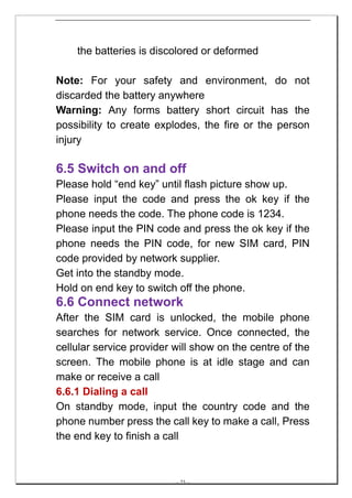 the batteries is discolored or deformed

Note: For your safety and environment, do not
discarded the battery anywhere
Warning: Any forms battery short circuit has the
possibility to create explodes, the fire or the person
injury

6.5 Switch on and off
Please hold “end key” until flash picture show up.
Please input the code and press the ok key if the
phone needs the code. The phone code is 1234.
Please input the PIN code and press the ok key if the
phone needs the PIN code, for new SIM card, PIN
code provided by network supplier.
Get into the standby mode.
Hold on end key to switch off the phone.
6.6 Connect network
After the SIM card is unlocked, the mobile phone
searches for network service. Once connected, the
cellular service provider will show on the centre of the
screen. The mobile phone is at idle stage and can
make or receive a call
6.6.1 Dialing a call
On standby mode, input the country code and the
phone number press the call key to make a call, Press
the end key to finish a call



                          -- 23 --
 