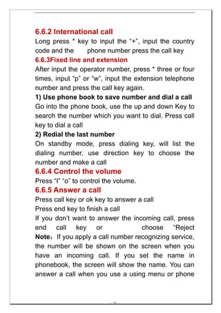 6.6.2 International call
Long press * key to input the “+”, input the country
code and the       phone number press the call key
6.6.3Fixed line and extension
After input the operator number, press * three or four
times, input “p” or “w”, input the extension telephone
number and press the call key again.
1) Use phone book to save number and dial a call
Go into the phone book, use the up and down Key to
search the number which you want to dial. Press call
key to dial a call
2) Redial the last number
On standby mode, press dialing key, will list the
dialing number, use direction key to choose the
number and make a call
6.6.4 Control the volume
Press “I” “o” to control the volume.
6.6.5 Answer a call
Press call key or ok key to answer a call
Press end key to finish a call
If you don’t want to answer the incoming call, press
end call key or                     choose “Reject
Note：If you apply a call number recognizing service,
the number will be shown on the screen when you
have an incoming call. If you set the name in
phonebook, the screen will show the name. You can
answer a call when you use a using menu or phone



                          -- 24 --
 