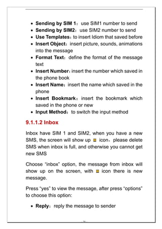•   Sending by SIM 1：use SIM1 number to send
  •   Sending by SIM2：use SIM2 number to send
  •   Use Templates： insert Idiom that saved before
                       to
  •   Insert Object：insert picture, sounds, animations
      into the message
  •   Format Text：define the format of the message
      text
  •   Insert Number：  insert the number which saved in
      the phone book
  •   Insert Name：insert the name which saved in the
      phone
  •   Insert Bookmark：insert the bookmark which
      saved in the phone or new
  •   Input Method：to switch the input method

9.1.1.2 Inbox
Inbox have SIM 1 and SIM2, when you have a new
SMS, the screen will show up     icon，please delete
SMS when inbox is full, and otherwise you cannot get
new SMS

Choose “inbox” option, the message from inbox will
show up on the screen, with     icon there is new
message.

Press “yes” to view the message, after press “options”
to choose this option:

  • Reply：reply the message to sender


                          -- 29 --
 