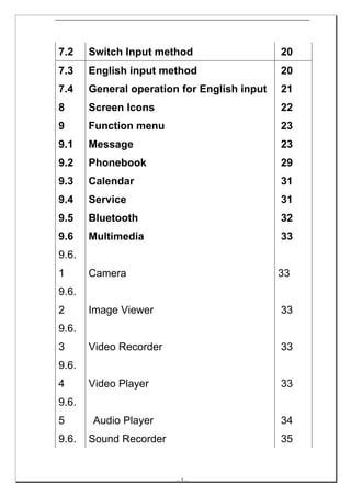 7.2    Switch Input method                   20
7.3    English input method                  20
7.4    General operation for English input   21
8      Screen Icons                          22
9      Function menu                         23
9.1    Message                               23
9.2    Phonebook                             29
9.3    Calendar                              31
9.4    Service                               31
9.5    Bluetooth                             32
9.6    Multimedia                            33
9.6.
1      Camera                                33
9.6.
2      Image Viewer                          33
9.6.
3      Video Recorder                        33
9.6.
4      Video Player                          33
9.6.
5      Audio Player                          34
9.6.   Sound Recorder                        35


                        -- 3 --
 