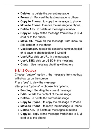 •   Delete：to delete the current message
  •   Forward：Forward the text message to others.
  •   Copy to Phone：to copy the message to phone
  •   Move to Phone： move the message to phone。
                        to
  •   Delete All:：to delete all messages in Inbox
  •   Copy all：  copy all the message from inbox to SIM
      card or to the phone
  •   Move all：move all the message from inbox to
      SIM card or to the phone
  •   Use Number：to edit the sender’s number, to dial
      or to save to phonebook or SIM card
  •   Use URL: pick up URL in the message
  •   Use USSD: pick up USSD in the message
  •   Chat： Use message chatting with others

9.1.1.3 Outbox
Choose “outbox” option , the message from outbox
will show up on the screen
Press “yes” to view the message
after press “options” to choose this options;
   • Sending：Sending the current message
   • Edit：to edit the content of the message
   • Delete：to delete the current message
   • Copy to Phone：to copy the message to Phone
   • Move to Phone：to move the message to Phone
   • Delete All:：to delete all messages in outbox
   • Copy all：   copy all the message from inbox to SIM
      card or to the phone


                          -- 30 --
 