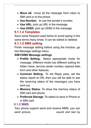 • Move all：move all the message from inbox to
    SIM card or to the phone
  • Use Number：to use the sender’s number,
  • Use URL: pick up URL in the message
  • Use USSD: pick up USSD in the message
9.1.1.4 Templates
Save some frequent used terms to avoid typing in the
same terms many times. It can be edited or deleted
9.1.1.5 SMS setting
Finish message setting before using the function, go
into Message settings menu
SIM1/SIM2 Message settings
   • Profile Setting ： Select appropriate mode for
     message. Different mode has different setting for
     folder name, service center number, expired date,
     form and other features.
   • Common Setting：To set Reply pass, set the
     status report at ON, then you will be able to see
     the receiving status of the messages you have
     sent out.
   • Memory Status: To show the memory status of
     SIM card and phone
   • Preferred Storage: To select to save in Phone or
     in SIM card
9.1.2 MMS
Your phone support send and receive MMS, you can
send picture,                  sound and text by



                         -- 31 --
 