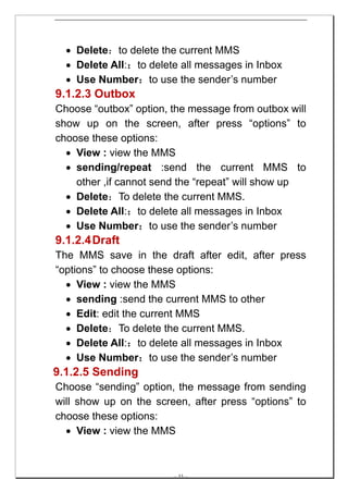 • Delete：to delete the current MMS
  • Delete All:：to delete all messages in Inbox
  • Use Number：to use the sender’s number
9.1.2.3 Outbox
Choose “outbox” option, the message from outbox will
show up on the screen, after press “options” to
choose these options:
  • View : view the MMS
  • sending/repeat :send the current MMS to
    other ,if cannot send the “repeat” will show up
  • Delete：To delete the current MMS.
  • Delete All:：to delete all messages in Inbox
  • Use Number：to use the sender’s number
9.1.2.4 Draft
The MMS save in the draft after edit, after press
“options” to choose these options:
  • View : view the MMS
  • sending :send the current MMS to other
  • Edit: edit the current MMS
  • Delete：To delete the current MMS.
  • Delete All:：to delete all messages in Inbox
  • Use Number：to use the sender’s number
9.1.2.5 Sending
Choose “sending” option, the message from sending
will show up on the screen, after press “options” to
choose these options:
  • View : view the MMS



                        -- 33 --
 