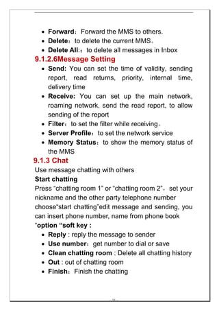 • Forward：Forward the MMS to others.
  • Delete：to delete the current MMS。
  • Delete All:：to delete all messages in Inbox
9.1.2.6Message Setting
  • Send: You can set the time of validity, sending
    report, read returns, priority, internal time,
    delivery time
  • Receive: You can set up the main network,
    roaming network, send the read report, to allow
    sending of the report
  • Filter：to set the filter while receiving。
  • Server Profile：to set the network service
  • Memory Status：to show the memory status of
    the MMS
9.1.3 Chat
Use message chatting with others
Start chatting
Press “chatting room 1” or “chatting room 2”，set your
nickname and the other party telephone number
choose“start chatting”edit message and sending, you
can insert phone number, name from phone book
“option “soft key :
  • Reply : reply the message to sender
  • Use number：get number to dial or save
  • Clean chatting room : Delete all chatting history
  • Out : out of chatting room
  • Finish：Finish the chatting



                        -- 34 --
 