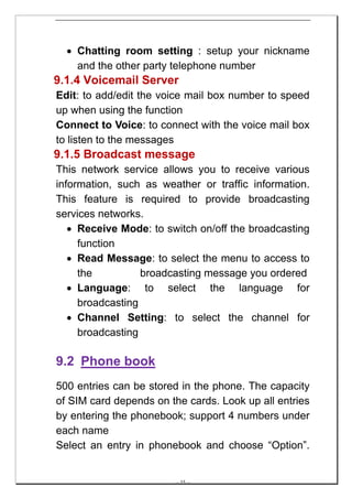 • Chatting room setting : setup your nickname
    and the other party telephone number
9.1.4 Voicemail Server
Edit: to add/edit the voice mail box number to speed
up when using the function
Connect to Voice: to connect with the voice mail box
to listen to the messages
9.1.5 Broadcast message
This network service allows you to receive various
information, such as weather or traffic information.
This feature is required to provide broadcasting
services networks.
   • Receive Mode: to switch on/off the broadcasting
     function
   • Read Message: to select the menu to access to
     the          broadcasting message you ordered
   • Language: to select the language for
     broadcasting
   • Channel Setting: to select the channel for
     broadcasting

9.2 Phone book
500 entries can be stored in the phone. The capacity
of SIM card depends on the cards. Look up all entries
by entering the phonebook; support 4 numbers under
each name
Select an entry in phonebook and choose “Option”.


                        -- 35 --
 
