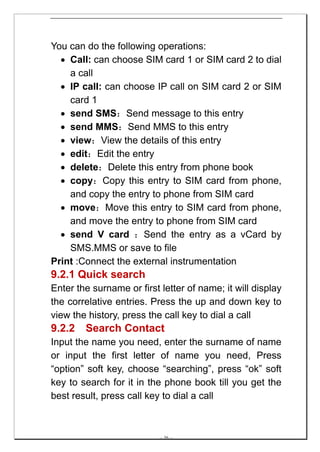 You can do the following operations:
  • Call: can choose SIM card 1 or SIM card 2 to dial
    a call
  • IP call: can choose IP call on SIM card 2 or SIM
    card 1
  • send SMS：Send message to this entry
  • send MMS：Send MMS to this entry
  • view：View the details of this entry
  • edit：Edit the entry
  • delete：Delete this entry from phone book
  • copy：Copy this entry to SIM card from phone,
    and copy the entry to phone from SIM card
  • move：Move this entry to SIM card from phone,
    and move the entry to phone from SIM card
  • send V card ：Send the entry as a vCard by
    SMS.MMS or save to file
Print :Connect the external instrumentation
9.2.1 Quick search
Enter the surname or first letter of name; it will display
the correlative entries. Press the up and down key to
view the history, press the call key to dial a call
9.2.2   Search Contact
Input the name you need, enter the surname of name
or input the first letter of name you need, Press
“option” soft key, choose “searching”, press “ok” soft
key to search for it in the phone book till you get the
best result, press call key to dial a call



                           -- 36 --
 