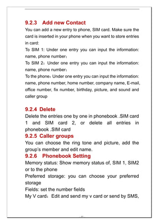 9.2.3      Add new Contact
You can add a new entry to phone, SIM card. Make sure the
card is inserted in your phone when you want to store entries
in card:
To SIM 1: Under one entry you can input the information:
name, phone number；
To SIM 2：Under one entry you can input the information:
name, phone number；
To the phone：Under one entry you can input the information:
name, phone number, home number, company name, E-mail,
office number, fix number, birthday, picture, and sound and
caller group


9.2.4 Delete
Delete the entries one by one in phonebook .SIM card
1 and SIM card 2, or delete all entries in
phonebook .SIM card
9.2.5 Caller groups
You can choose the ring tone and picture, add the
group’s member and edit name.
9.2.6      Phonebook Setting
Memory status: Show memory status of, SIM 1, SIM2
or to the phone
Preferred storage: you can choose your preferred
storage
Fields: set the number fields
My V card：Edit and send my v card or send by SMS,



                            -- 37 --
 