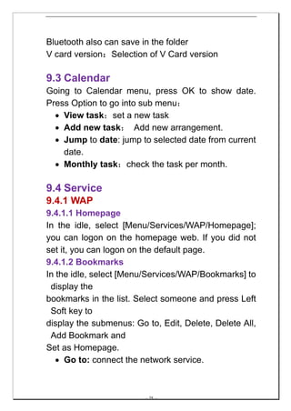 Bluetooth also can save in the folder
V card version：Selection of V Card version

9.3 Calendar
Going to Calendar menu, press OK to show date.
Press Option to go into sub menu：
  • View task：set a new task
  • Add new task： Add new arrangement.
  • Jump to date: jump to selected date from current
    date.
  • Monthly task：check the task per month.

9.4 Service
9.4.1 WAP
9.4.1.1 Homepage
In the idle, select [Menu/Services/WAP/Homepage];
you can logon on the homepage web. If you did not
set it, you can logon on the default page.
9.4.1.2 Bookmarks
In the idle, select [Menu/Services/WAP/Bookmarks] to
 display the
bookmarks in the list. Select someone and press Left
 Soft key to
display the submenus: Go to, Edit, Delete, Delete All,
 Add Bookmark and
Set as Homepage.
   • Go to: connect the network service.



                         -- 38 --
 