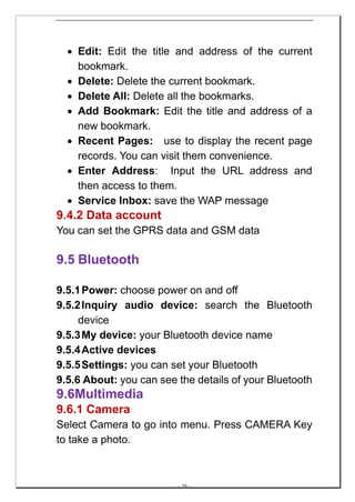 • Edit: Edit the title and address of the current
    bookmark.
  • Delete: Delete the current bookmark.
  • Delete All: Delete all the bookmarks.
  • Add Bookmark: Edit the title and address of a
    new bookmark.
  • Recent Pages: use to display the recent page
    records. You can visit them convenience.
  • Enter Address: Input the URL address and
    then access to them.
  • Service Inbox: save the WAP message
9.4.2 Data account
You can set the GPRS data and GSM data

9.5 Bluetooth

9.5.1 Power: choose power on and off
9.5.2 Inquiry audio device: search the Bluetooth
     device
9.5.3 My device: your Bluetooth device name
9.5.4 Active devices
9.5.5 Settings: you can set your Bluetooth
9.5.6 About: you can see the details of your Bluetooth
9.6Multimedia
9.6.1 Camera
Select Camera to go into menu. Press CAMERA Key
to take a photo.



                         -- 39 --
 
