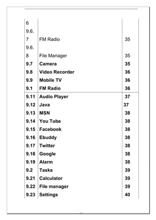 6
9.6.
7      FM Radio                   35
9.6.
8      File Manager               35
9.7    Camera                     35
9.8    Video Recorder             36
9.9    Mobile TV                  36
9.1    FM Radio                   36
9.11 Audio Player                 37
9.12 Java                         37
9.13 MSN                          38
9.14 You Tube                     38
9.15 Facebook                     38
9.16 Ebuddy                       38
9.17 Twitter                      38
9.18 Google                       38
9.19 Alarm                        38
9.2    Tasks                      39
9.21 Calculator                   39
9.22 File manager                 39
9.23 Settings                     40


                        -- 4 --
 