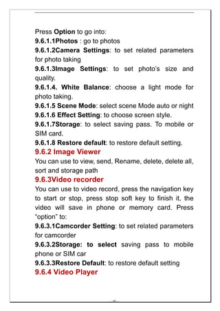 Press Option to go into:
9.6.1.1Photos : go to photos
9.6.1.2Camera Settings: to set related parameters
for photo taking
9.6.1.3Image Settings: to set photo’s size and
quality.
9.6.1.4. White Balance: choose a light mode for
photo taking.
9.6.1.5 Scene Mode: select scene Mode auto or night
9.6.1.6 Effect Setting: to choose screen style.
9.6.1.7Storage: to select saving pass. To mobile or
SIM card.
9.6.1.8 Restore default: to restore default setting.
9.6.2 Image Viewer
You can use to view, send, Rename, delete, delete all,
sort and storage path
9.6.3Video recorder
You can use to video record, press the navigation key
to start or stop, press stop soft key to finish it, the
video will save in phone or memory card. Press
“option” to:
9.6.3.1Camcorder Setting: to set related parameters
for camcorder
9.6.3.2Storage: to select saving pass to mobile
phone or SIM car
9.6.3.3Restore Default: to restore default setting
9.6.4 Video Player


                         -- 40 --
 