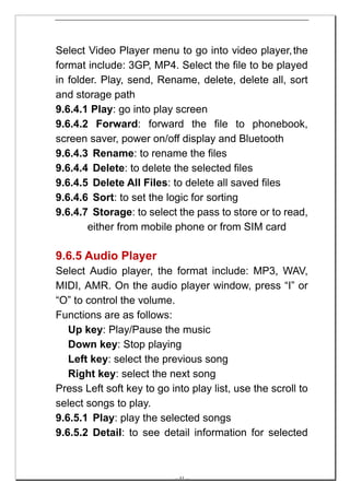 Select Video Player menu to go into video player, the
format include: 3GP, MP4. Select the file to be played
in folder. Play, send, Rename, delete, delete all, sort
and storage path
9.6.4.1 Play: go into play screen
9.6.4.2 Forward: forward the file to phonebook,
screen saver, power on/off display and Bluetooth
9.6.4.3 Rename: to rename the files
9.6.4.4 Delete: to delete the selected files
9.6.4.5 Delete All Files: to delete all saved files
9.6.4.6 Sort: to set the logic for sorting
9.6.4.7 Storage: to select the pass to store or to read,
       either from mobile phone or from SIM card

9.6.5 Audio Player
Select Audio player, the format include: MP3, WAV,
MIDI, AMR. On the audio player window, press “I” or
“O” to control the volume.
Functions are as follows:
   Up key: Play/Pause the music
   Down key: Stop playing
   Left key: select the previous song
   Right key: select the next song
Press Left soft key to go into play list, use the scroll to
select songs to play.
9.6.5.1 Play: play the selected songs
9.6.5.2 Detail: to see detail information for selected



                           -- 41 --
 