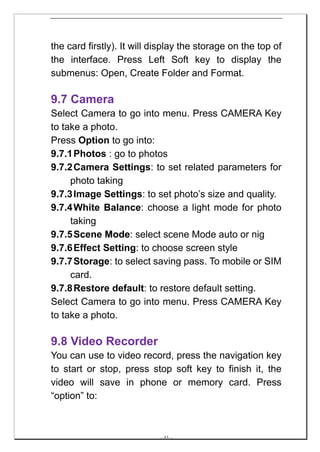 the card firstly). It will display the storage on the top of
the interface. Press Left Soft key to display the
submenus: Open, Create Folder and Format.

9.7 Camera
Select Camera to go into menu. Press CAMERA Key
to take a photo.
Press Option to go into:
9.7.1 Photos : go to photos
9.7.2 Camera Settings: to set related parameters for
     photo taking
9.7.3 Image Settings: to set photo’s size and quality.
9.7.4 White Balance: choose a light mode for photo
     taking
9.7.5 Scene Mode: select scene Mode auto or nig
9.7.6 Effect Setting: to choose screen style
9.7.7 Storage: to select saving pass. To mobile or SIM
     card.
9.7.8 Restore default: to restore default setting.
Select Camera to go into menu. Press CAMERA Key
to take a photo.

9.8 Video Recorder
You can use to video record, press the navigation key
to start or stop, press stop soft key to finish it, the
video will save in phone or memory card. Press
“option” to:



                            -- 43 --
 
