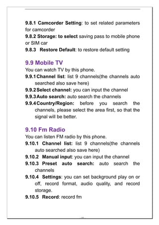 9.8.1 Camcorder Setting: to set related parameters
for camcorder
9.8.2 Storage: to select saving pass to mobile phone
or SIM car
9.8.3 Restore Default: to restore default setting

9.9 Mobile TV
You can watch TV by this phone.
9.9.1 Channel list: list 9 channels(the channels auto
     searched also save here)
9.9.2 Select channel: you can input the channel
9.9.3 Auto search: auto search the channels
9.9.4 Country/Region: before you search the
     channels, please select the area first, so that the
     signal will be better.

9.10 Fm Radio
You can listen FM radio by this phone.
9.10.1 Channel list: list 9 channels(the channels
    auto searched also save here)
9.10.2 Manual input: you can input the channel
9.10.3 Preset auto search: auto search the
    channels
9.10.4 Settings: you can set background play on or
    off, record format, audio quality, and record
    storage.
9.10.5 Record: record fm



                          -- 44 --
 