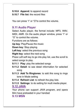9.10.6 Append: to append record
9.10.7 File list: the record files

You can press “I” or “O”to control the volume.

9.11 Audio Player
Select Audio player, the format include: MP3, WAV,
MIDI, AMR. On the audio player window, press “I” or
“O” to control the volume.
Functions are as follows:
Up key: Play/Pause the music
Down key: Stop playing
Left key: select the previous song
Right key: select the next song
Press Left soft key to go into play list, use the scroll to
select songs to play.
9.11.1 Play: play the selected songs
9.11.2 Detail: to see detail information for selected
     song
9.11.3 Add To Ringtones: to add this song to rings
     tone in Mode setting
9.11.4 Refresh List: to refresh the play lists
9.11.5 Settings: to do setting for multi media player.
9.12 JAVA
Your phone can support JAVA program, and opera
Mini have preloaded in your handset
9.13 MSN


                           -- 45 --
 