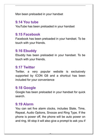 Msn been preloaded in your handset

9.14 You tube
YouTube has been preloaded in your handset

9.15 Facebook
Facebook has been preloaded in your handset. To be
touch with your friends.

9.16 Ebuddy
Ebuddy has been preloaded in your handset. To be
touch with your friends.

9.17 Twitter
Twitter, a very popular website is exclusively
supported by ICON G8 and a shortcut has been
included for your convenience

9.18 Google
Google has been preloaded in your handset for quick
search.

9.19 Alarm
You can set five alarm clocks, includes State, Time,
Repeat, Audio Options, Snooze and Ring Type. If the
phone is power off, the phone will be auto power on
and ring, till stop it will also give a prompt to ask you if



                            -- 46 --
 
