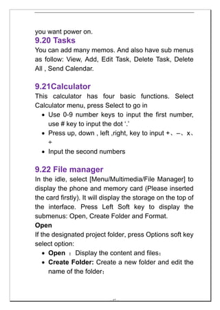 you want power on.
9.20 Tasks
You can add many memos. And also have sub menus
as follow: View, Add, Edit Task, Delete Task, Delete
All , Send Calendar.

9.21Calculator
This calculator has four basic functions. Select
Calculator menu, press Select to go in
  • Use 0-9 number keys to input the first number,
    use # key to input the dot ‘.’
  • Press up, down , left ,right, key to input +、–、x、
    ÷
  • Input the second numbers

9.22 File manager
In the idle, select [Menu/Multimedia/File Manager] to
display the phone and memory card (Please inserted
the card firstly). It will display the storage on the top of
the interface. Press Left Soft key to display the
submenus: Open, Create Folder and Format.
Open
If the designated project folder, press Options soft key
select option:
    • Open ：Display the content and files；
    • Create Folder: Create a new folder and edit the
      name of the folder；



                            -- 47 --
 