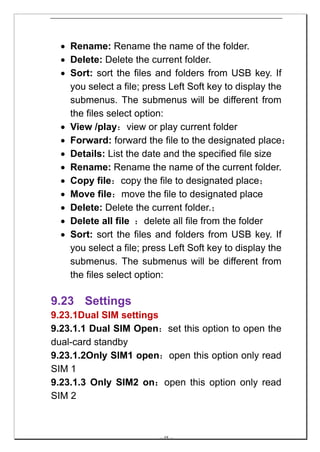 • Rename: Rename the name of the folder.
  • Delete: Delete the current folder.
  • Sort: sort the files and folders from USB key. If
    you select a file; press Left Soft key to display the
    submenus. The submenus will be different from
    the files select option:
  • View /play：view or play current folder
  • Forward: forward the file to the designated place；
  • Details: List the date and the specified file size
  • Rename: Rename the name of the current folder.
  • Copy file：copy the file to designated place；
  • Move file：move the file to designated place
  • Delete: Delete the current folder.；
  • Delete all file ：delete all file from the folder
  • Sort: sort the files and folders from USB key. If
    you select a file; press Left Soft key to display the
    submenus. The submenus will be different from
    the files select option:

9.23 Settings
9.23.1Dual SIM settings
9.23.1.1 Dual SIM Open：set this option to open the
dual-card standby
9.23.1.2Only SIM1 open：open this option only read
SIM 1
9.23.1.3 Only SIM2 on：open this option only read
SIM 2



                         -- 48 --
 