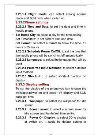 9.23.1.4 Flight mode: can select among normal
  mode and flight node when switch on.
  9.23.2Phone settings
  9.23.2.1 Time and Date: to set the date and time in
  mobile phone
- Set Home City: to select a city for the time setting
- Set Time/Date: to set current time and date
- Set Format: to select a format to show the time, 12
  hours or 24 hours
  9.23.2.2 Schedule Power On/Off: to set the time that
  the mobile phone will be switch on/off automatically
  9.23.2.3 Language: to select the language that will be
  used
  9.23.2.4 Preferred Input Methods: to select a default
  input method
  9.23.2.5 Shortcut : to select shortcut function on
  display
  9.23.3 Display setting
  To set the display of the phone,you can choose the
  wallpaper,power on and power off display and LCD
  backlight time
  9.23.3.1 Wallpaper: to select the wallpaper for idle
         screen
  9.23.3.2 Screen saver: to select a screen saver for
         idle screen and the default time setting
  9.23.3.3 Power On Display: to select 3D to display
         at switch on. It could be default setting or



                           -- 49 --
 