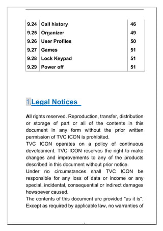 9.24 Call history                                 46
9.25 Organizer                                    49
9.26 User Profiles                                50
9.27 Games                                        51
9.28 Lock Keypad                                  51
9.29 Power off                                    51




1.Legal Notices
All rights reserved. Reproduction, transfer, distribution
or storage of part or all of the contents in this
document in any form without the prior written
permission of TVC ICON is prohibited.
TVC ICON operates on a policy of continuous
development. TVC ICON reserves the right to make
changes and improvements to any of the products
described in this document without prior notice.
Under no circumstances shall TVC ICON be
responsible for any loss of data or income or any
special, incidental, consequential or indirect damages
howsoever caused.
The contents of this document are provided "as it is".
Except as required by applicable law, no warranties of


                           -- 5 --
 