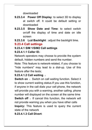 downloaded
9.23.3.4 Power Off Display: to select 3D to display
       at switch off. It could be default setting or
       downloaded
9.23.3.5 Show Date and Time: to select switch
       on/off the display of time and date on idle
       screen
9.23.3.6 Lcd Backlight : adjust the backlight time.
9.23.4 Call settings
9.23.4.1 SIM 1/SIM2 Call settings
9.23.4.1.1 Caller ID：
Network operators may choose to provide the system
default, hidden numbers and send the number.
Note: This feature is network-related, if you choose to
"hide numbers" may lead to a dial-up. Use of this
feature after the tests;
9.23.4.1.2 Call waiting ：
Switch on ：Switch on call waiting function. Select it
to show current waiting status.If you use this function,
if anyone in the call dials your cell phone, the network
will provide you with a warning, another calling. phone
number will displayed on the screen at the same time
Switch off ：If cancel this function, the network will
not provide warning you when you have other calls
Inquiry: This feature is used to query the current
state of the network
9.23.4.1.3 Call Divert:



                          -- 50 --
 