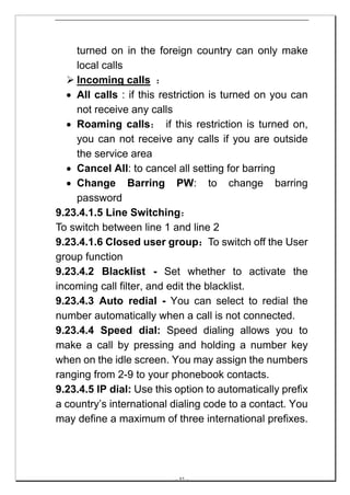turned on in the foreign country can only make
    local calls
    Incoming calls ：
  • All calls : if this restriction is turned on you can
    not receive any calls
  • Roaming calls： if this restriction is turned on,
    you can not receive any calls if you are outside
    the service area
  • Cancel All: to cancel all setting for barring
  • Change Barring PW: to change barring
    password
9.23.4.1.5 Line Switching：
To switch between line 1 and line 2
9.23.4.1.6 Closed user group：To switch off the User
group function
9.23.4.2 Blacklist - Set whether to activate the
incoming call filter, and edit the blacklist.
9.23.4.3 Auto redial - You can select to redial the
number automatically when a call is not connected.
9.23.4.4 Speed dial: Speed dialing allows you to
make a call by pressing and holding a number key
when on the idle screen. You may assign the numbers
ranging from 2-9 to your phonebook contacts.
9.23.4.5 IP dial: Use this option to automatically prefix
a country’s international dialing code to a contact. You
may define a maximum of three international prefixes.




                          -- 52 --
 
