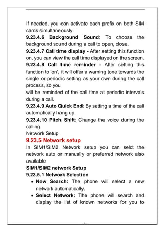 If needed, you can activate each prefix on both SIM
cards simultaneously.
9.23.4.6 Background Sound: To choose the
background sound during a call to open, close.
9.23.4.7 Call time display - After setting this function
on, you can view the call time displayed on the screen.
9.23.4.8 Call time reminder - After setting this
function to ‘on’, it will offer a warning tone towards the
single or periodic setting as your own during the call
process, so you
will be reminded of the call time at periodic intervals
during a call.
9.23.4.9 Auto Quick End: By setting a time of the call
automatically hang up.
9.23.4.10 Pitch Shift: Change the voice during the
calling
Network Setup
9.23.5 Network setup
In SIM1/SIM2 Network setup you can selct the
network auto or manually or preferred network also
available
SIM1/SIM2 network Setup
9.23.5.1 Network Selection
  • New Search: The phone will select a new
     network automatically.
  • Select Network: The phone will search and
     display the list of known networks for you to



                           -- 53 --
 