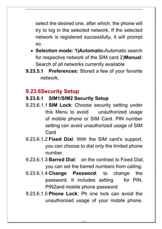 select the desired one, after which, the phone will
    try to log in the selected network. If the selected
    network is registered successfully, it will prompt
    so.
  • Selection mode: 1)Automatic-Automatic search
    for respective network of the SIM card 2)Manual:
    Search of all networks currently available
9.23.5.1 Preferences: Stored a few of your favorite
       network.

9.23.6Security Setup
9.23.6.1 SIM1/SIM2 Security Setup
9.23.6.1.1 SIM Lock: Choose security setting under
         this Menu to avoid      unauthorized usage
         of mobile phone or SIM Card. PIN number
         setting can avoid unauthorized usage of SIM
         Card
9.23.6.1.2 Fixed Dial: With the SIM card’s support,
         you can choose to dial only the limited phone
         number.
9.23.6.1.3 Barred Dial: on the contrast to Fixed Dial,
         you can set the barred numbers from calling.
9.23.6.1.4 Change Password: to change the
         password. It includes setting         for PIN,
         PIN2and mobile phone password
9.23.6.1.5 Phone Lock: Ph one lock can avoid the
         unauthorized usage of your mobile phone.



                         -- 54 --
 