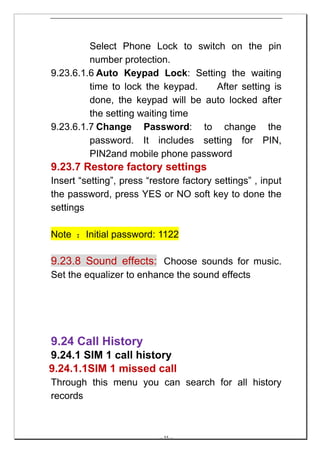 Select Phone Lock to switch on the pin
         number protection.
9.23.6.1.6 Auto Keypad Lock: Setting the waiting
         time to lock the keypad.   After setting is
         done, the keypad will be auto locked after
         the setting waiting time
9.23.6.1.7 Change Password: to change the
         password. It includes setting for PIN,
         PIN2and mobile phone password
9.23.7 Restore factory settings
Insert “setting”, press “restore factory settings” , input
the password, press YES or NO soft key to done the
settings

Note ：Initial password: 1122

9.23.8 Sound effects: Choose sounds for music.
Set the equalizer to enhance the sound effects




9.24 Call History
9.24.1 SIM 1 call history
9.24.1.1SIM 1 missed call
Through this menu you can search for all history
records



                           -- 55 --
 