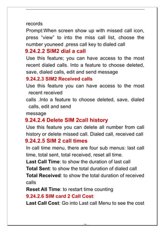 records
Prompt:When screen show up with missed call icon,
press “view” to into the miss call list, choose the
number youneed ,press call key to dialed call
9.24.2.2 SIM2 dial a call
Use this feature; you can have access to the most
recent dialed calls. Into a feature to choose deleted,
save, dialed calls, edit and send message
9.24.2.3 SIM2 Received calls
Use this feature you can have access to the most
 recent received
calls .Into a feature to choose deleted, save, dialed
 calls, edit and send
message
9.24.2.4 Delete SIM 2call history
Use this feature you can delete all number from call
history or delete missed call. Dialed call, received call
9.24.2.5 SIM 2 call times
In call time menu, there are four sub menus: last call
time, total sent, total received, reset all time.
Last Call Time: to show the duration of last call
Total Sent: to show the total duration of dialed call
Total Received: to show the total duration of received
calls
Reset All Time: to restart time counting
9.24.2.6 SIM card 2 Call Cost:
Last Call Cost: Go into Last call Menu to see the cost



                          -- 58 --
 