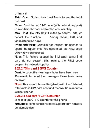 of last call
Total Cost: Go into total cost Menu to see the total
call cost
Reset Cost: In put PIN2 code (with network support)
to zero take the cost and restart cost counting
Max Cost: Go into Cost Limited to search, edit, or
cancel the function.         Among those, Edit and
Cancel function need
Price and tariff: Consults and revises the speech to
spend the upper limit. You need input the PIN2 code
When revision requests
Note: This feature support by SIM card, some SIM
card do not support this feature, the PIN2 code
support by network supplier
9.24.2.7Sim card 2 SMS Counter
Sent: to count the messages those have been sent
Received: to count the messages those have been
received
Note: This feature has nothing to do with the SIM card,
after replace SIM card sent and receive the number to
will not change
9.24.2.8 SIM card 1 GPRS counter
to record the GPRS counter for the phone
Attention: some functions need support from network
service provider




                         -- 59 --
 