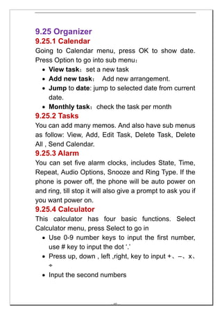 9.25 Organizer
9.25.1 Calendar
Going to Calendar menu, press OK to show date.
Press Option to go into sub menu：
  • View task：set a new task
  • Add new task： Add new arrangement.
  • Jump to date: jump to selected date from current
    date.
  • Monthly task：check the task per month
9.25.2 Tasks
You can add many memos. And also have sub menus
as follow: View, Add, Edit Task, Delete Task, Delete
All , Send Calendar.
9.25.3 Alarm
You can set five alarm clocks, includes State, Time,
Repeat, Audio Options, Snooze and Ring Type. If the
phone is power off, the phone will be auto power on
and ring, till stop it will also give a prompt to ask you if
you want power on.
9.25.4 Calculator
This calculator has four basic functions. Select
Calculator menu, press Select to go in
  • Use 0-9 number keys to input the first number,
    use # key to input the dot ‘.’
  • Press up, down , left ,right, key to input +、–、x、
    ÷
  • Input the second numbers



                            -- 60 --
 